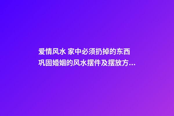 爱情风水 家中必须扔掉的东西 巩固婚姻的风水摆件及摆放方法